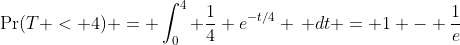 \Pr(T < 4) = \int_{0}^{4} \frac{1}{4} e^{-t/4} \, dt = 1 - \frac{1}{e}