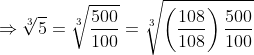 \Rightarrow\sqrt[3]{5}=\sqrt[3]{\frac{500}{100}}=\sqrt[3]{\left(\frac{108}{108}\right)\frac{500}{100}}