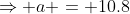 \Rightarrow a = 10.8