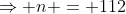 \Rightarrow n = 112