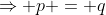 \Rightarrow p = q