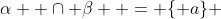 \alpha  \cap \beta  = \{ a\} 