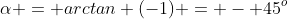 \alpha = arctan (-1) = - 45^o