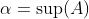 \alpha=\sup(A)~\&~\alpha\notin A.