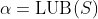 \alpha=\text{LUB}(S)