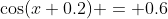 \cos(x+0.2) = 0.6