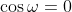 \cos\omega=0