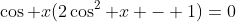 \cos x(2\cos^2 x - 1)=0