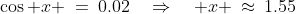 \cos x \:=\:0.02\quad\Rightarrow\quad x \:\approx\:1.55