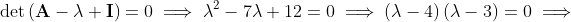 \det\left(\mathbf{A}-\lambda \mathbf{I}\right)=0\implies\lambda^2-7\lambda+12=0\implies\left(\lambda-4\right)\left(\lambda-3\right)=0\implies