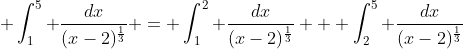\displaystyle \int_{1}^{5} \frac{dx}{(x-2)^{\frac{1}{3}}} = \int_{1}^{2} \frac{dx}{(x-2)^{\frac{1}{3}}} + \int_{2}^{5} \frac{dx}{(x-2)^{\frac{1}{3}}}