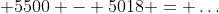\displaystyle 5500 - 5018 = \dots
