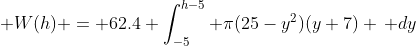 \displaystyle W(h) = 62.4 \int_{-5}^{h-5} \pi(25-y^2)(y+7) \, dy