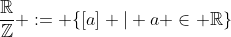 \frac{\mathbb{R}}{\mathbb{Z}} := \{[a] | a \in \mathbb{R}\}
