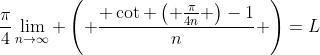 \frac{\pi}{4}\lim_{n\to\infty} \left( \frac{ \cot \left( \frac{\pi}{4n} \right)-1}{n} \right)=L