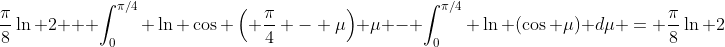 \frac{\pi}{8}\ln 2 + \int_0^{\pi/4} \ln \cos \left( \frac{\pi}{4} - \mu\right) \mu - \int_0^{\pi/4} \ln (\cos \mu) d\mu = \frac{\pi}{8}\ln 2