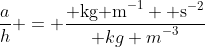 \frac{a}{h} = \frac{\text{ kg m}^{-1} \text{ s}^{-2}}{\text {kg m}^{-3}}