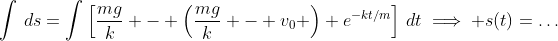 \int\,ds=\int\left[\frac{mg}{k} - \left(\frac{mg}{k} - v_0 \right) e^{-kt/m}\right]\,dt\implies s(t)=\dots