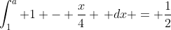\int_{1}^{a} 1 - \frac{x}{4} \, dx = \frac{1}{2}