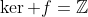 \ker f=\mathbb{Z}