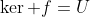 \ker f=U
