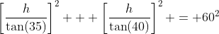 \left[\dfrac{h}{\tan(35)}\right]^2 + \left[\dfrac{h}{\tan(40)}\right]^2 = 60^2