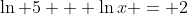\ln {5} + \ln{x} = 2