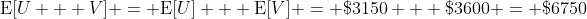 \mathrm{E}[U + V] = \mathrm{E}[U] + \mathrm{E}[V] = \$3150 + \$3600 = \$6750
