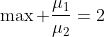 \max \frac{\mu_1}{\mu_2}=2