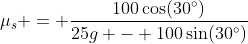 \mu_s = \dfrac{100\cos(30^\circ)}{25g - 100\sin(30^\circ)}