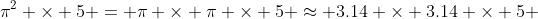 \pi^2 \times 5 = \pi \times \pi \times 5 \approx 3.14 \times 3.14 \times 5 