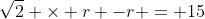 \sqrt{2} \times r -r = 15
