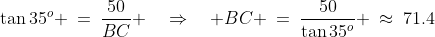 JCB\!:\;\;\tan35^o \:=\:\frac{50}{BC} \quad\Rightarrow\quad BC \:=\:\frac{50}{\tan35^o} \:\approx\:71.4