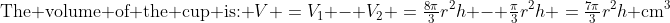 \text{The volume of the cup is: }\:V \:=\:V_1 - V_2 \:=\:\tfrac{8\pi}{3}r^2h - \tfrac{\pi}{3}r^2h \:=\:\tfrac{7\pi}{3}r^2h\text{ cm}^3