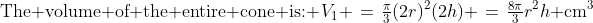 \text{The volume of the entire cone is: }\:V_1 \:=\:\tfrac{\pi}{3}(2r)^2(2h) \:=\:\tfrac{8\pi}{3}r^2h\text{ cm}^3