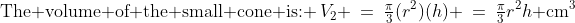 \text{The volume of the small cone is: }\:V_2 \:=\:\tfrac{\pi}{3}(r^2)(h) \:=\:\tfrac{\pi}{3}r^2h\text{ cm}^3