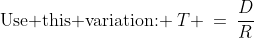 \text{Use this variation: }\:T \:=\:\frac{D}{R}