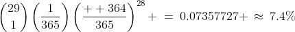 {29\choose1}\left(\frac{1}{365}\right)\left(\frac{  364}{365}\right)^{28} \:=\:0.07357727 \:\approx\:7.4\%