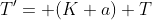 {T'}= (K+a) T