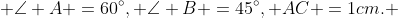  \angle A =60^\circ, \angle B =45^\circ, AC =1cm. 