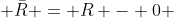  \bar{R} = R - {0} 