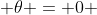  \theta = 0 