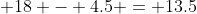 18 - 4.5 = 13.5