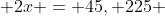  2x = 45, 225 