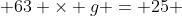  63 \times g = 25 
