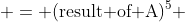  = (\text{result of A})^5 