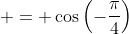  = \cos{\left(-\frac{\pi}{4}\right)}
