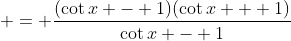  = \frac{(\cot{x} - 1)(\cot{x} + 1)}{\cot{x} - 1}