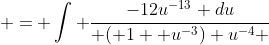  = \int \frac{-12u^{-13} du}{ ( 1+ u^{-3}) u^{-4} }