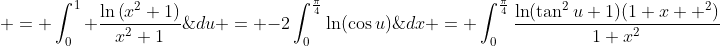 \displaystyle \begin{aligned} I_{1}  & = \int_{0}^{1} \frac{\ln\left(x^2+1\right)}{x^2+1}\;{dx} = \int_{0}^{\frac{\pi}{4}}\frac{\ln(\tan^2{u}+1)(1+x  ^2)}{1+x^2}\;{du} \\& = \int_{0}^{\frac{\pi}{4}}\ln(\sec^2{u})\;{du} = -2\int_{0}^{\frac{\pi}{4}}\ln(\cos{u})\;{du} \\& = -2\int_{0}^{\frac{\pi}{4}}\ln\left(2\cos{u}}\right) \;{du}+2\int_{0}^{\frac{\pi}{4}}\ln(2)\;{du} \\& = -K+\frac{\pi}{2}\ln(2). \end{aligned}